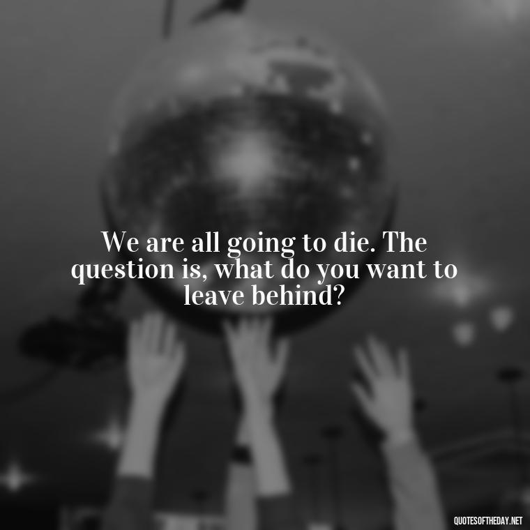 We are all going to die. The question is, what do you want to leave behind? - Short Quotes For Death