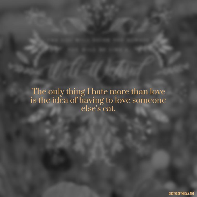 The only thing I hate more than love is the idea of having to love someone else's cat. - Horrible Quotes About Love