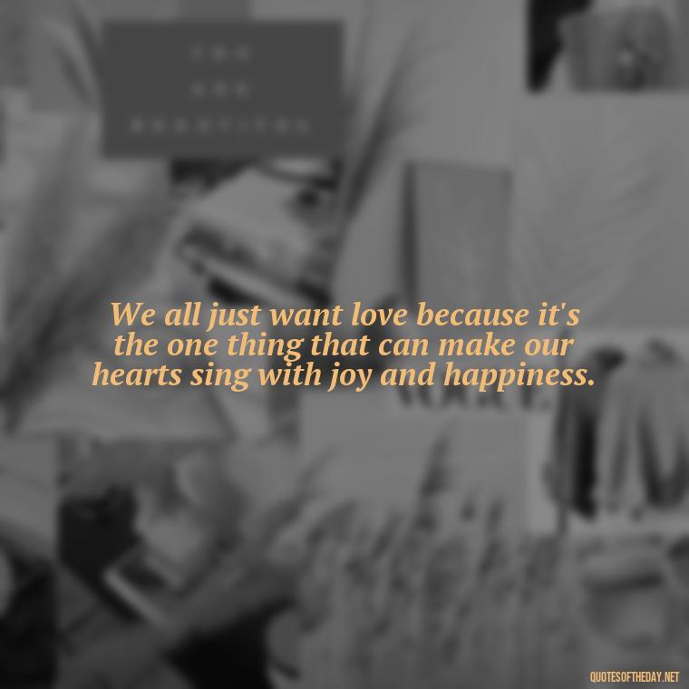 We all just want love because it's the one thing that can make our hearts sing with joy and happiness. - Just Want Love Quotes