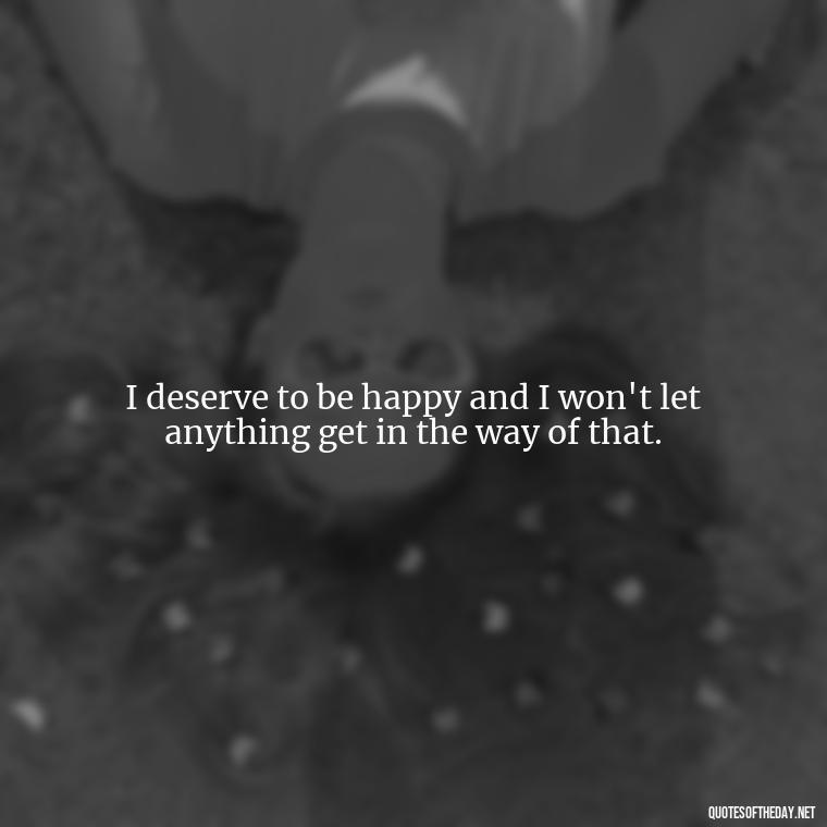 I deserve to be happy and I won't let anything get in the way of that. - I Deserve To Be Loved Quotes