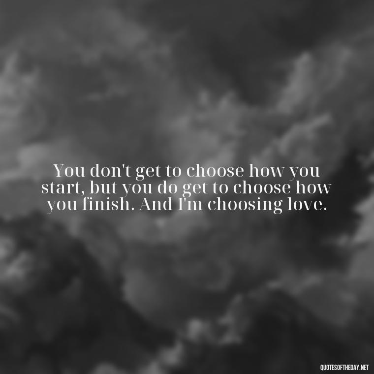 You don't get to choose how you start, but you do get to choose how you finish. And I'm choosing love. - Just Want Love Quotes