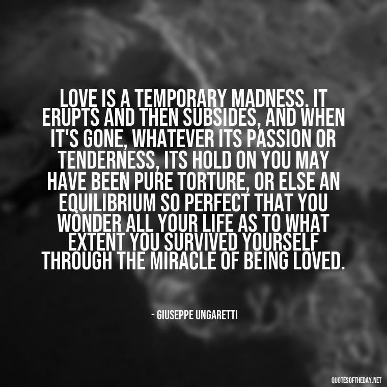 Love is a temporary madness. It erupts and then subsides, and when it's gone, whatever its passion or tenderness, its hold on you may have been pure torture, or else an equilibrium so perfect that you wonder all your life as to what extent you survived yourself through the miracle of being loved. - Italian Love Quotes In Italian