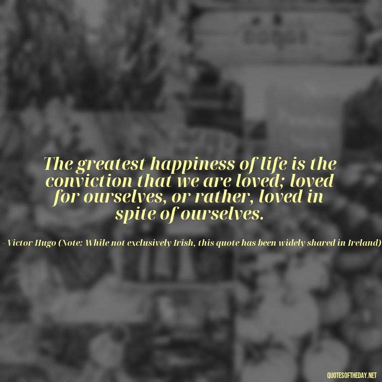 The greatest happiness of life is the conviction that we are loved; loved for ourselves, or rather, loved in spite of ourselves. - Irish Quotes On Love