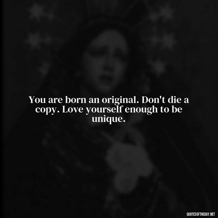 You are born an original. Don't die a copy. Love yourself enough to be unique. - Love Yourself Enough Quotes