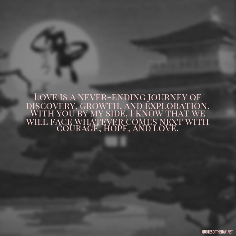 Love is a never-ending journey of discovery, growth, and exploration. With you by my side, I know that we will face whatever comes next with courage, hope, and love. - Love Quotes For Her That Will Make Her Cry