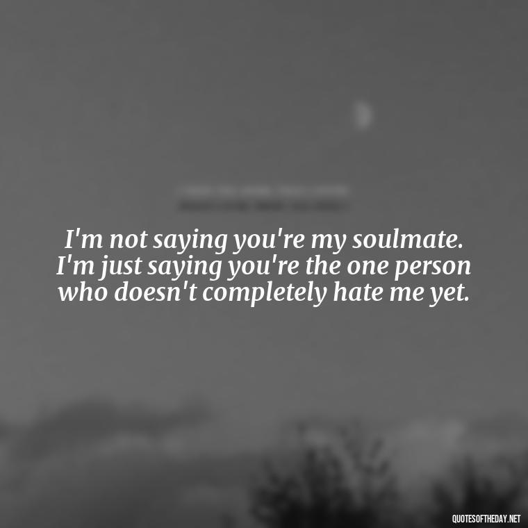 I'm not saying you're my soulmate. I'm just saying you're the one person who doesn't completely hate me yet. - Naughty Love Quotes