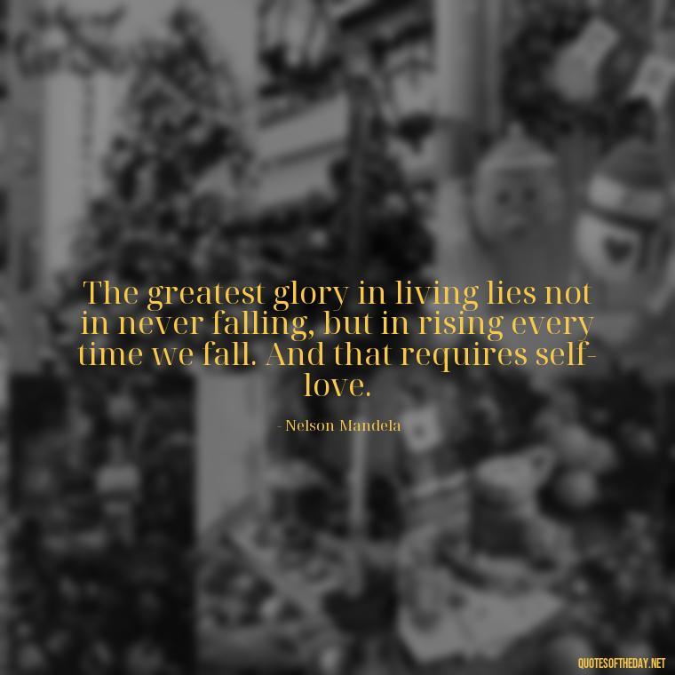 The greatest glory in living lies not in never falling, but in rising every time we fall. And that requires self-love. - Love Yourself Enough Quotes