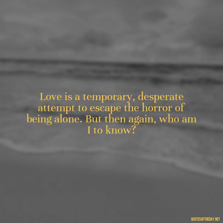 Love is a temporary, desperate attempt to escape the horror of being alone. But then again, who am I to know? - Bukowski Love Quotes