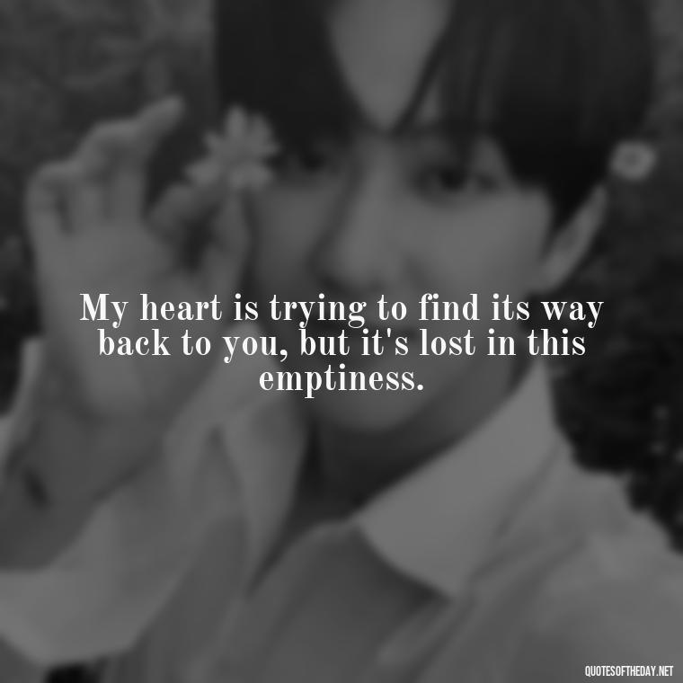 My heart is trying to find its way back to you, but it's lost in this emptiness. - Short Missing Someone Quotes