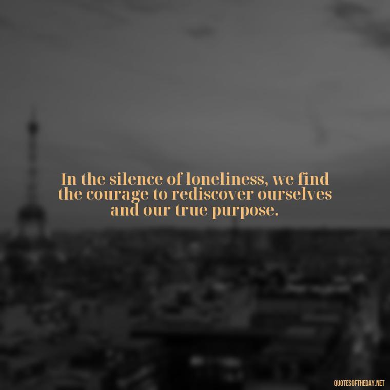 In the silence of loneliness, we find the courage to rediscover ourselves and our true purpose. - Loneliness Short Quotes