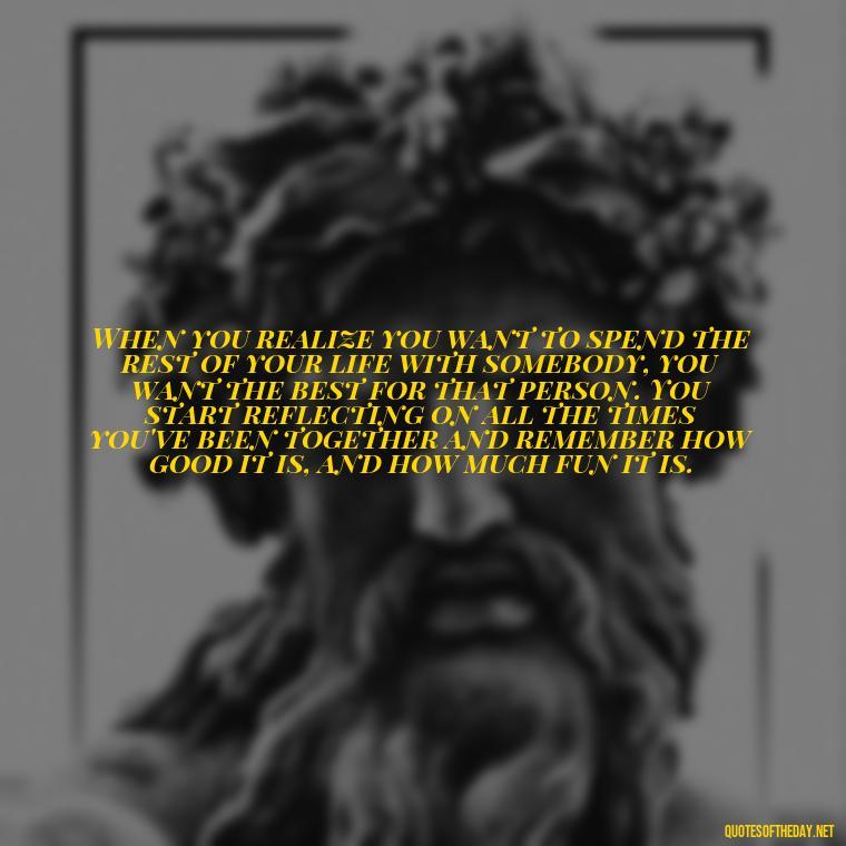 When you realize you want to spend the rest of your life with somebody, you want the best for that person. You start reflecting on all the times you've been together and remember how good it is, and how much fun it is. - Best Movie Love Quote