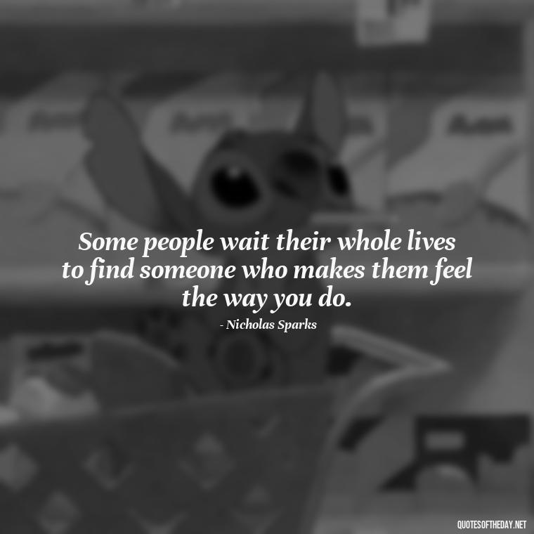 Some people wait their whole lives to find someone who makes them feel the way you do. - Love Quotes From Nicholas Sparks