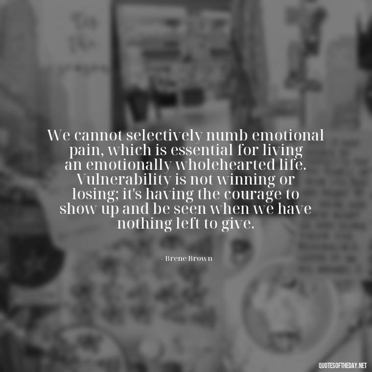 We cannot selectively numb emotional pain, which is essential for living an emotionally wholehearted life. Vulnerability is not winning or losing; it's having the courage to show up and be seen when we have nothing left to give. - Brene Brown Quotes On Love