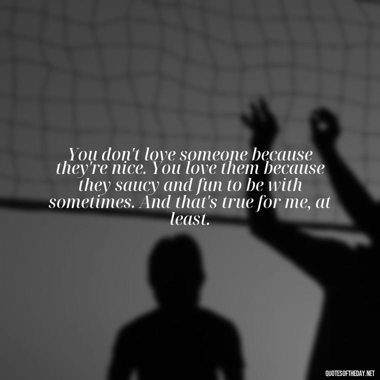 You don't love someone because they're nice. You love them because they saucy and fun to be with sometimes. And that's true for me, at least. - Love In Words Quotes