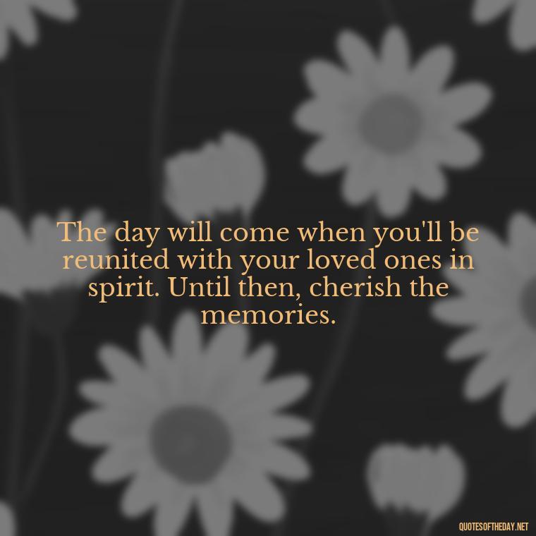 The day will come when you'll be reunited with your loved ones in spirit. Until then, cherish the memories. - Missing A Loved One Quotes