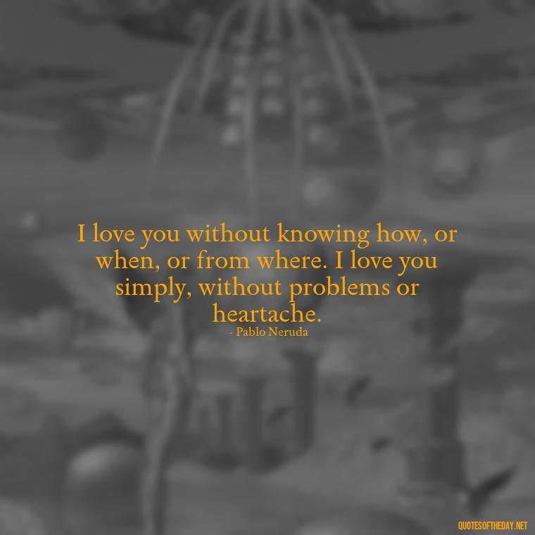 I love you without knowing how, or when, or from where. I love you simply, without problems or heartache. - Love Quotes And Pics For Him