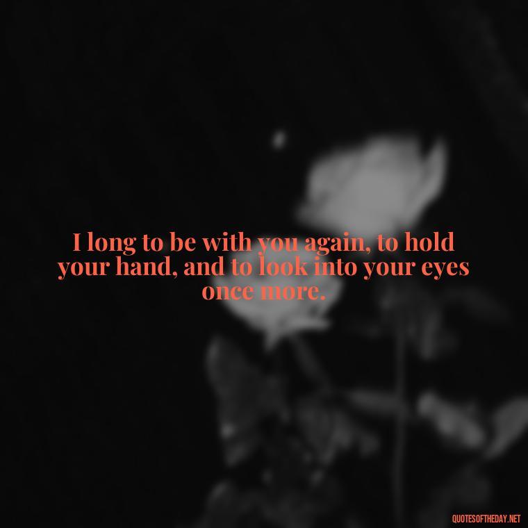 I long to be with you again, to hold your hand, and to look into your eyes once more. - I Miss You I Love You Quotes