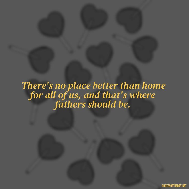 There's no place better than home for all of us, and that's where fathers should be. - Short Quotes For Father