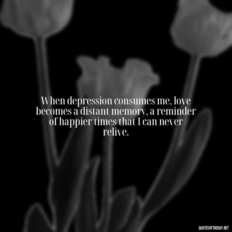 When depression consumes me, love becomes a distant memory, a reminder of happier times that I can never relive. - Depressed Quotes About Love