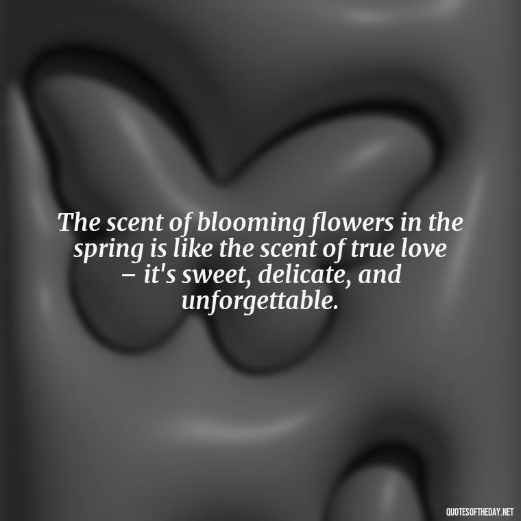 The scent of blooming flowers in the spring is like the scent of true love – it's sweet, delicate, and unforgettable. - Quotes About Spring And Love