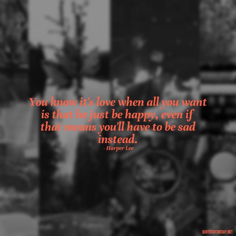 You know it's love when all you want is that he just be happy, even if that means you'll have to be sad instead. - Love Quotes Care