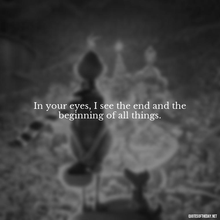 In your eyes, I see the end and the beginning of all things. - Heart Touching Romantic I Love You More Than Anything Quotes