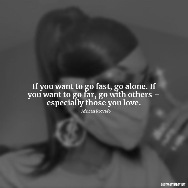 If you want to go fast, go alone. If you want to go far, go with others – especially those you love. - Quotes About The People You Love