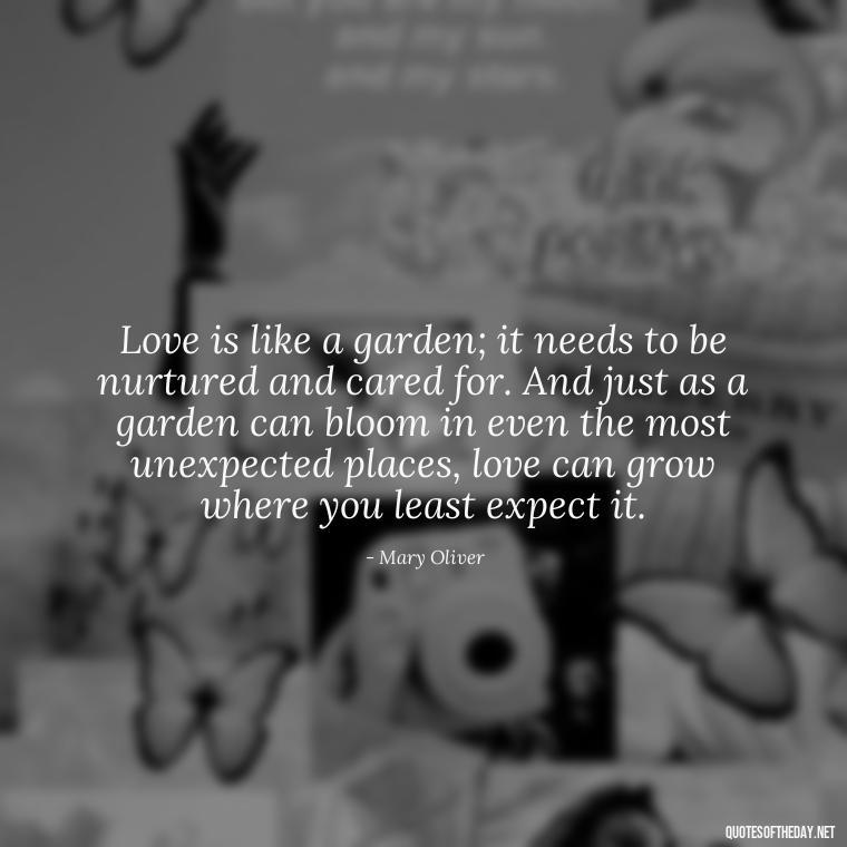 Love is like a garden; it needs to be nurtured and cared for. And just as a garden can bloom in even the most unexpected places, love can grow where you least expect it. - Mary Oliver Love Quotes