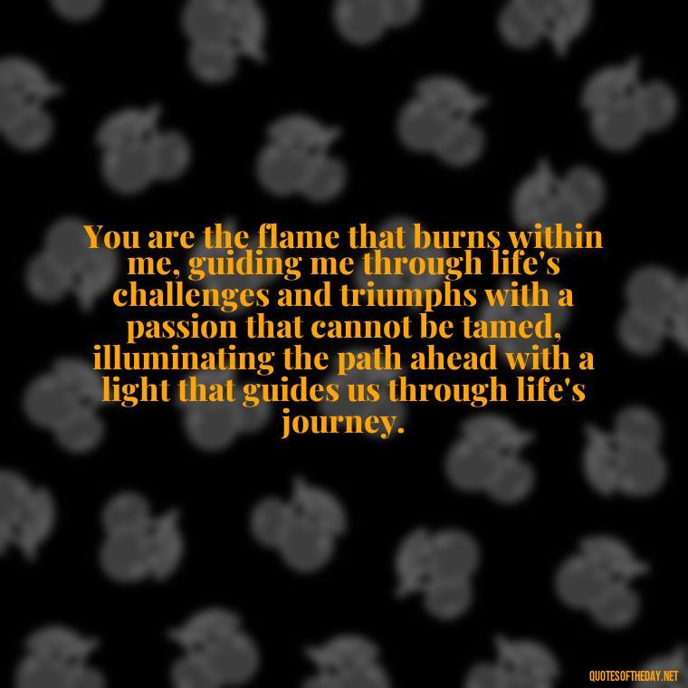 You are the flame that burns within me, guiding me through life's challenges and triumphs with a passion that cannot be tamed, illuminating the path ahead with a light that guides us through life's journey. - Quotes About Love And Fire