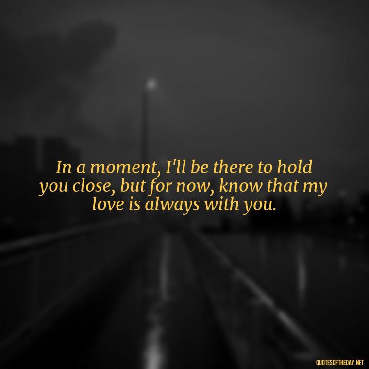 In a moment, I'll be there to hold you close, but for now, know that my love is always with you. - Short Long Distance Relationship Quotes