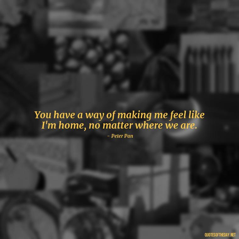 You have a way of making me feel like I'm home, no matter where we are. - Peter Pan Love Quotes