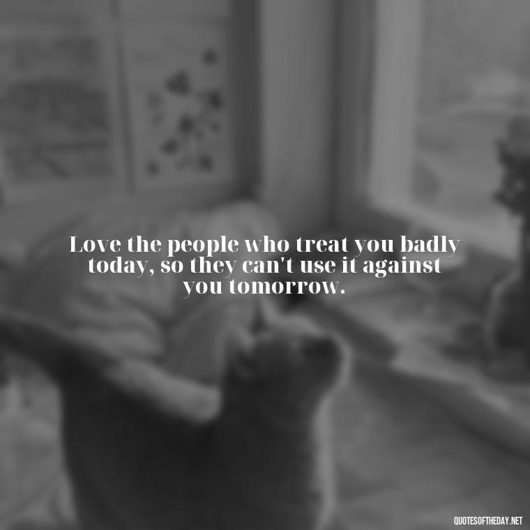 Love the people who treat you badly today, so they can't use it against you tomorrow. - Love My Work Family Quotes