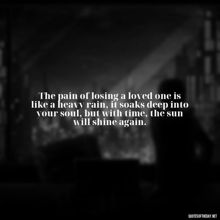 The pain of losing a loved one is like a heavy rain, it soaks deep into your soul, but with time, the sun will shine again. - Quote About Death Of Loved One