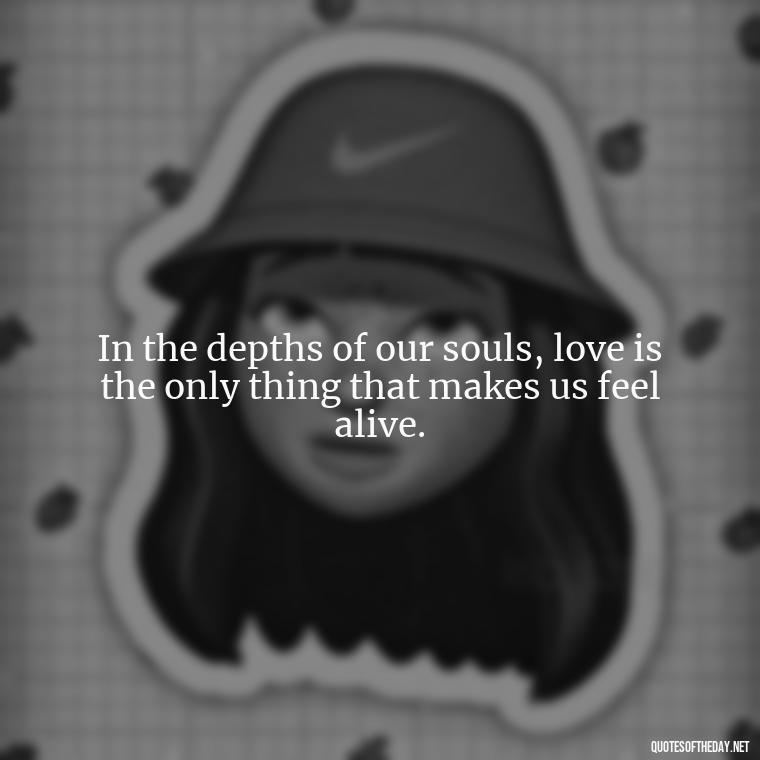 In the depths of our souls, love is the only thing that makes us feel alive. - Deep Emotional Quotes About Love