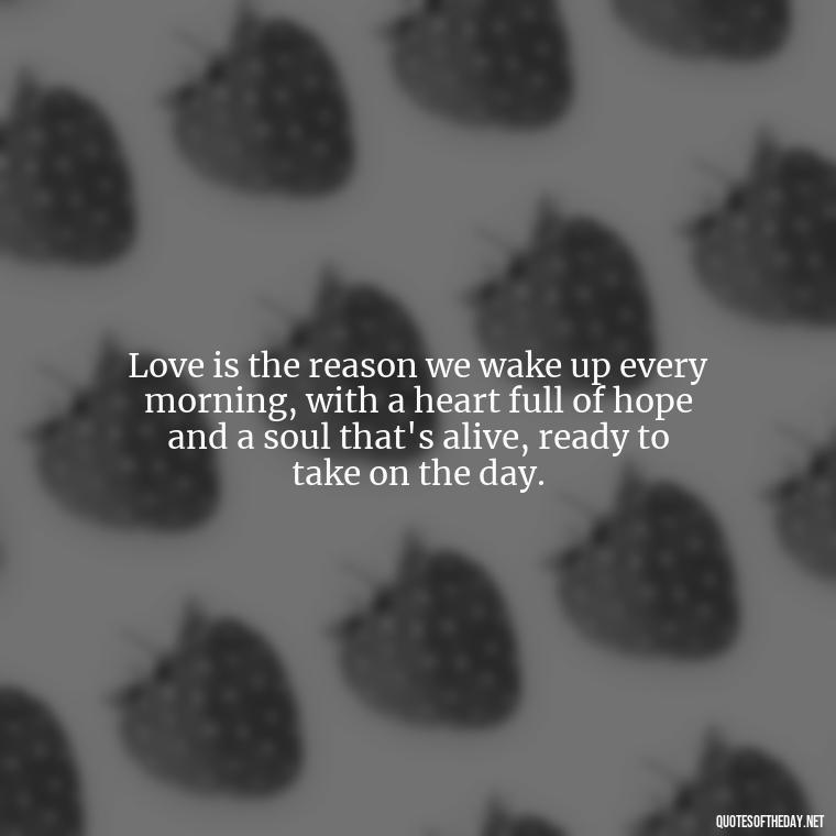 Love is the reason we wake up every morning, with a heart full of hope and a soul that's alive, ready to take on the day. - Morning Quotes For Love