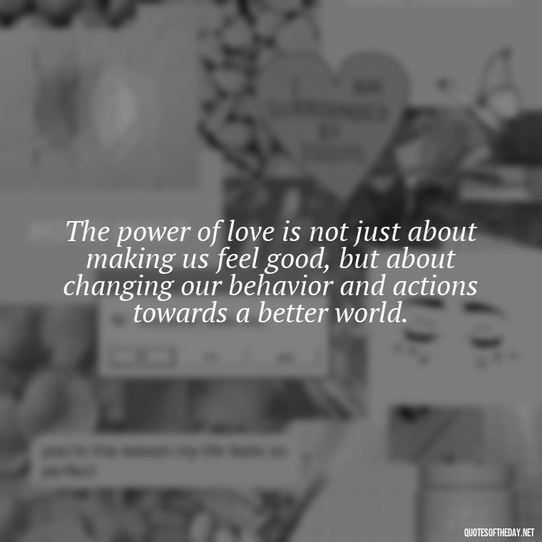 The power of love is not just about making us feel good, but about changing our behavior and actions towards a better world. - Love Quotes Humanity