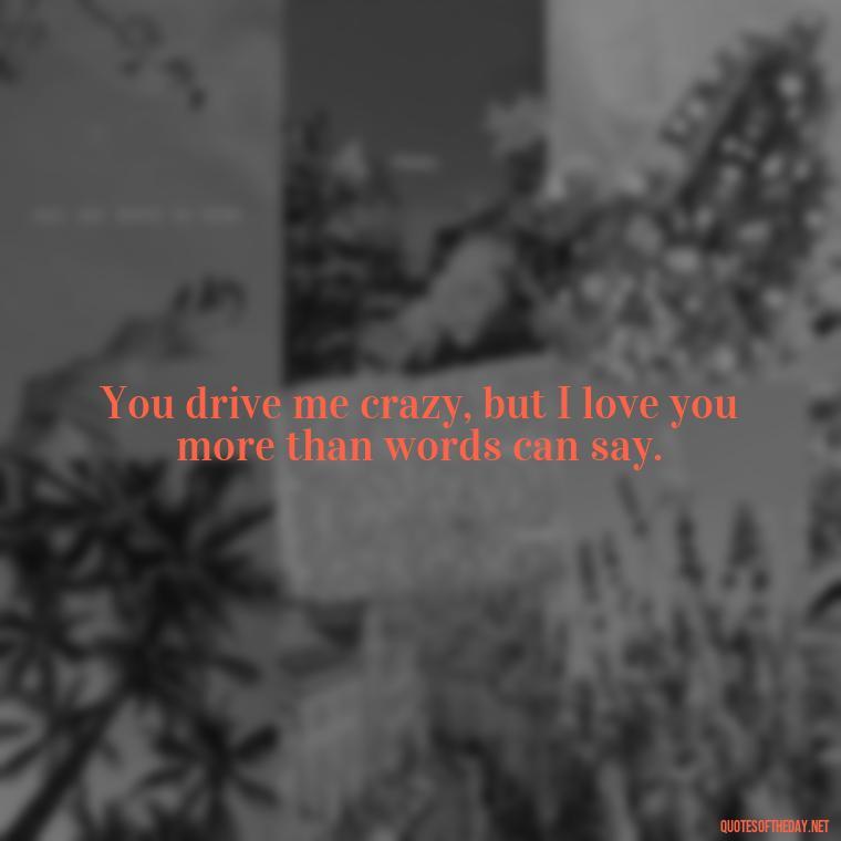 You drive me crazy, but I love you more than words can say. - Angry Love Quotes