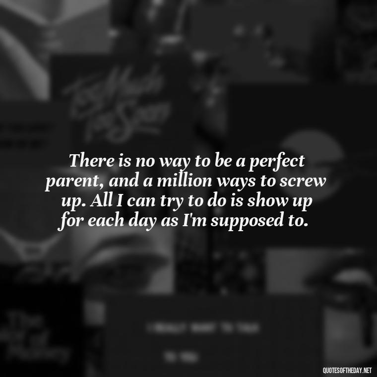 There is no way to be a perfect parent, and a million ways to screw up. All I can try to do is show up for each day as I'm supposed to. - Daughter Parents Love Quotes