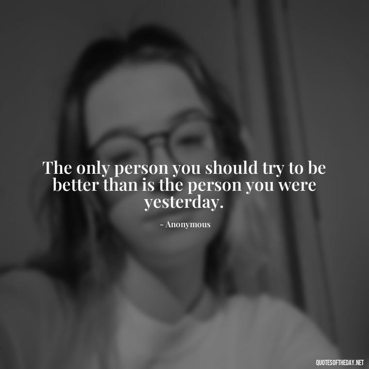 The only person you should try to be better than is the person you were yesterday. - Short Moving On Quotes