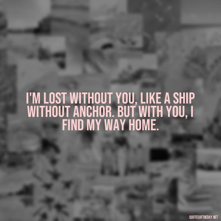 I'm lost without you, like a ship without anchor. But with you, I find my way home. - Crushing Love Quotes