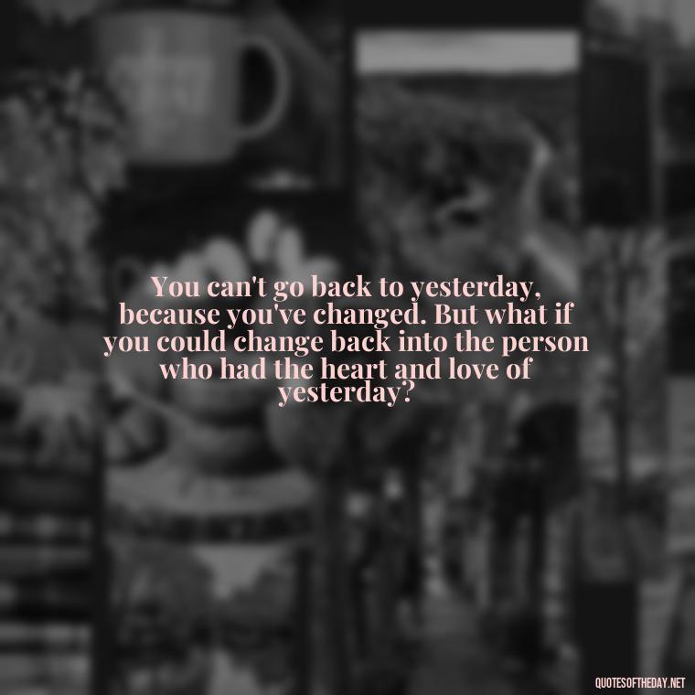 You can't go back to yesterday, because you've changed. But what if you could change back into the person who had the heart and love of yesterday? - Love And Disappointment Quotes