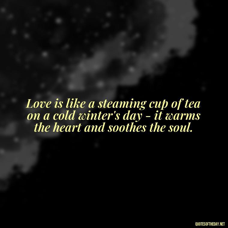 Love is like a steaming cup of tea on a cold winter's day - it warms the heart and soothes the soul. - Quotes About Tea And Love