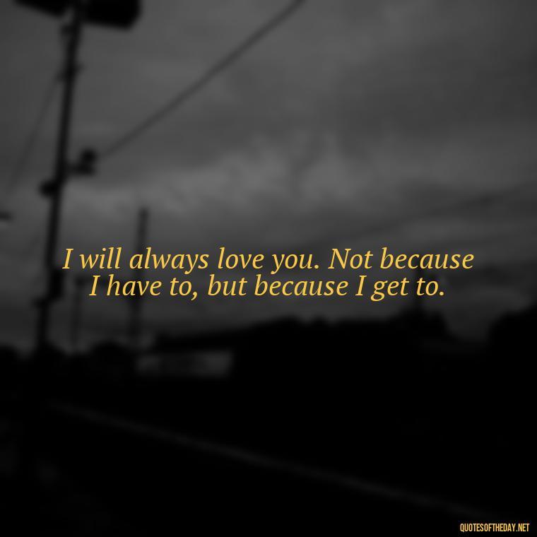 I will always love you. Not because I have to, but because I get to. - Deep I Will Always Love You Quotes