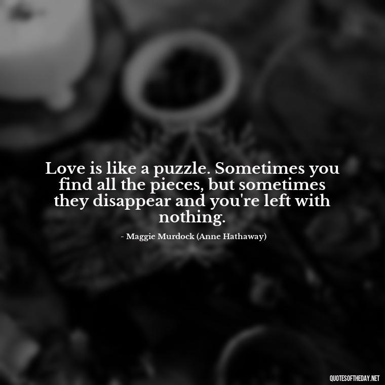 Love is like a puzzle. Sometimes you find all the pieces, but sometimes they disappear and you're left with nothing. - Quotes From The Movie Love And Other Drugs