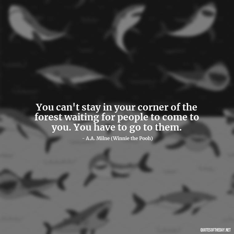 You can't stay in your corner of the forest waiting for people to come to you. You have to go to them. - Love Quotes From Winnie The Pooh