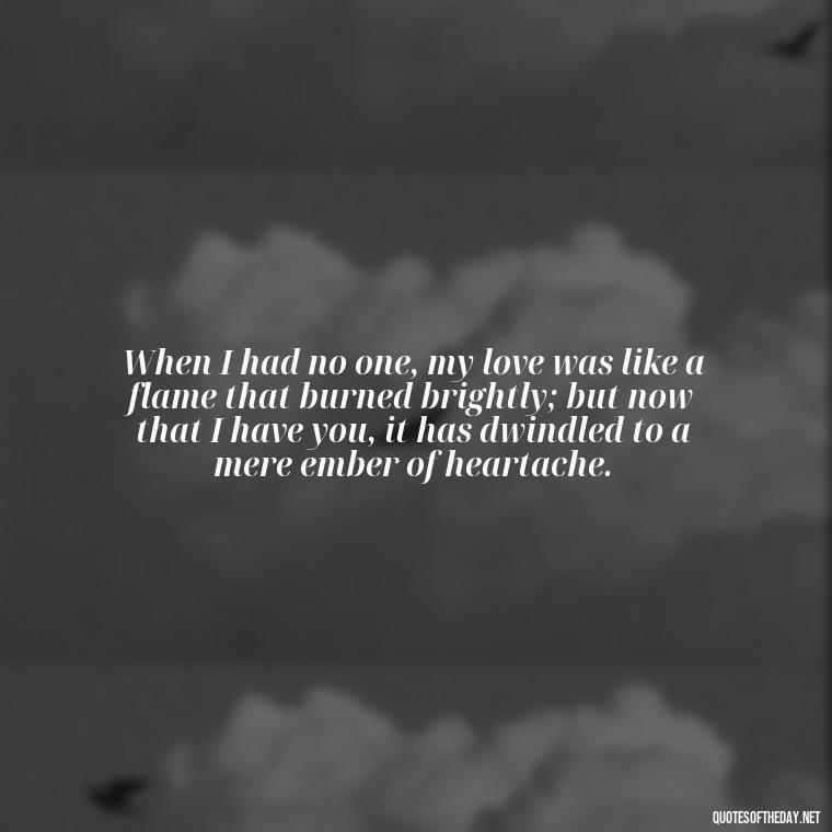 When I had no one, my love was like a flame that burned brightly; but now that I have you, it has dwindled to a mere ember of heartache. - Deep Sad Love Quotes