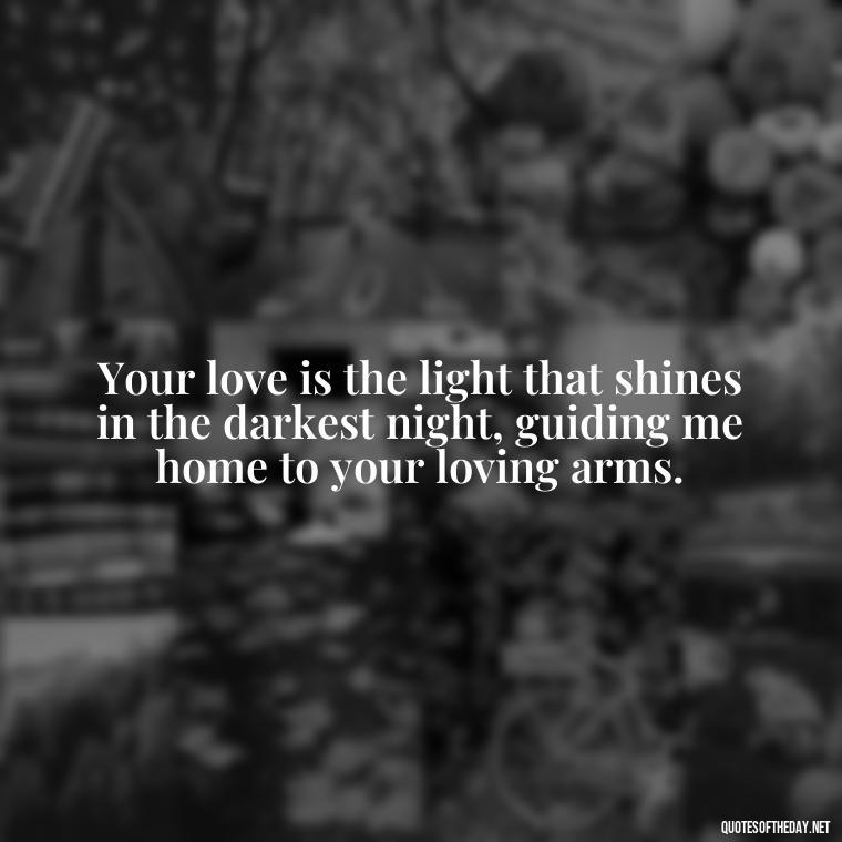 Your love is the light that shines in the darkest night, guiding me home to your loving arms. - Deep Love Quotes For Her From The Heart