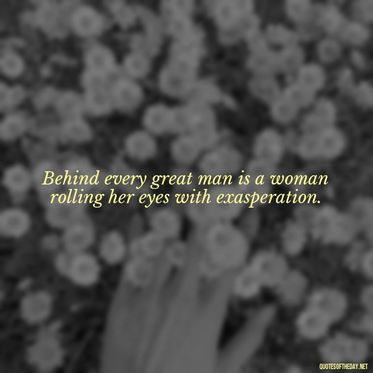 Behind every great man is a woman rolling her eyes with exasperation. - Quotes About Family And Friends And Love