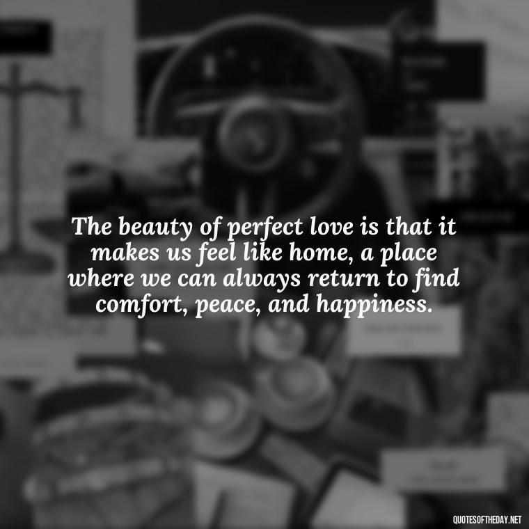 The beauty of perfect love is that it makes us feel like home, a place where we can always return to find comfort, peace, and happiness. - Quotes About The Perfect Love