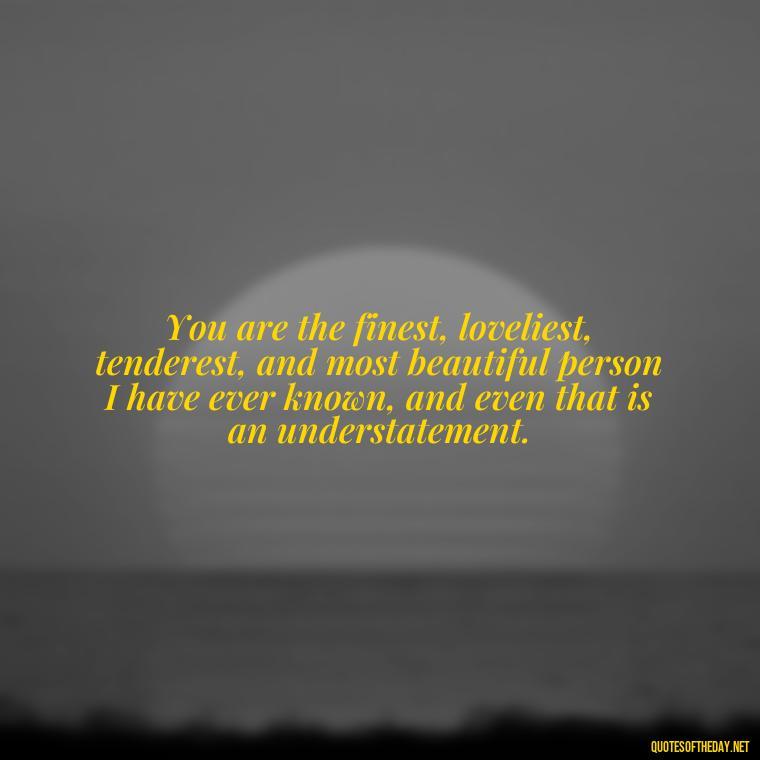 You are the finest, loveliest, tenderest, and most beautiful person I have ever known, and even that is an understatement. - Love Me For What I Am Quotes